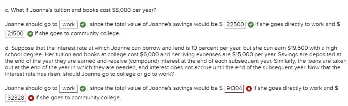 c. What if Joanne's tuition and books cost $8,000 per year?
Joanne should go to work , since the total value of Joanne's savings would be $ 22500
21500 if she goes to community college.
if she goes directly to work and $
d. Suppose that the interest rate at which Joanne can borrow and lend is 10 percent per year, but she can earn $19,500 with a high
school degree. Her tuition and books at college cost $6,000 and her living expenses are $15,000 per year. Savings are deposited at
the end of the year they are earned and receive (compound) interest at the end of each subsequent year. Similarly, the loans are taken
out at the end of the year in which they are needed, and interest does not accrue until the end of the subsequent year. Now that the
interest rate has risen, should Joanne go to college or go to work?
Joanne should go to work , since the total value of Joanne's savings would be $ 91304
32328 if she goes to community college.
if she goes directly to work and $