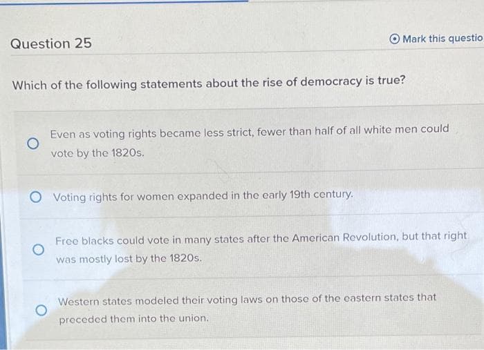 O Mark this questio
Question 25
Which of the following statements about the rise of democracy is true?
Even as voting rights became less strict, fewer than half of all white men could
vote by the 1820s.
O Voting rights for women expanded in the early 19th century.
Free blacks could vote in many states after the American Revolution, but that right
was mostly lost by the 1820s.
Western states modeled their voting laws on those of the eastern states that
preceded them into the union.