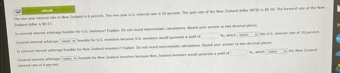 ellook
The one-year interest rate in New Zealand is 6 percent. The one year U.S. interest rate is 10 percent. The spot rate of the New Zealand dollar (NZ$) is $0.50. The forward rate of the New
Zealand dollar is $0.53.
Is covered interest arbitrage feasible for U.S. investors? Explain. Do not round intermediate calculations. Round your answer to two decimal places.
%, which Select
Covered interest arbitrage Select feasible for U.S, investors because U.S. investors would generate a yield of
the U.S. interest rate of 10 percent.
Covered interest arbitrage Select
interest rate of 6 percent
Is covered interest arbitrage feasible for New Zealand investors? Explain. De not round intermediate calculations. Round your answer to two decimal places.
%, which elect
feasible for New Zealand investors because New Zealand investors would generate a yield of
the New Zealand