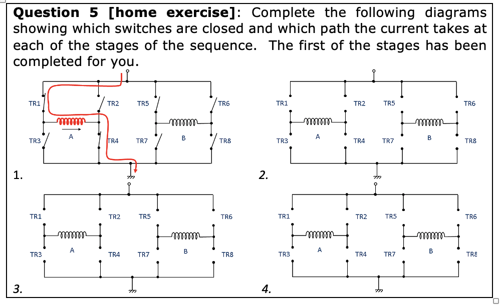 Question 5 [home exercise]: Complete the following diagrams
showing which switches are closed and which path the current takes at
each of the stages of the sequence. The first of the stages has been
completed for you.
1.
3.
TR1
mmmmm
TR2
TR5
A
TR3
TR4
TR7
TR1
TR3
TR6
TR1
TR2
TR5
TR6
- 0000000
mmmmm
mmmmm
B
B
TRS
TR3
TR4
TR7
TR8
2.
777
TR2
TR5
TR6
TR1
TR2
TR5
TR6
- 000000
- 0000000
mmmm
mmmm
A
B
A
B
TR4
TR7
TR8
TR3
TR4
TR7
TR8
777
4.
777