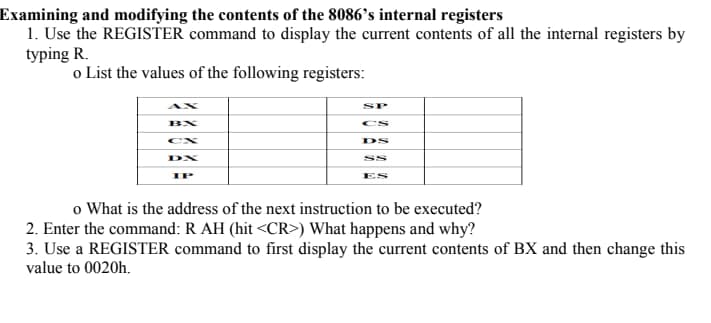 Examining and modifying the contents of the 8086's internal registers
1. Use the REGISTER command to display the current contents of all the internal registers by
typing R.
o List the values of the following registers:
BX
DX
IP
SP
DS
SS
o What is the address of the next instruction to be executed?
2. Enter the command: R AH (hit <CR>) What happens and why?
3. Use a REGISTER command to first display the current contents of BX and then change this
value to 0020h.
