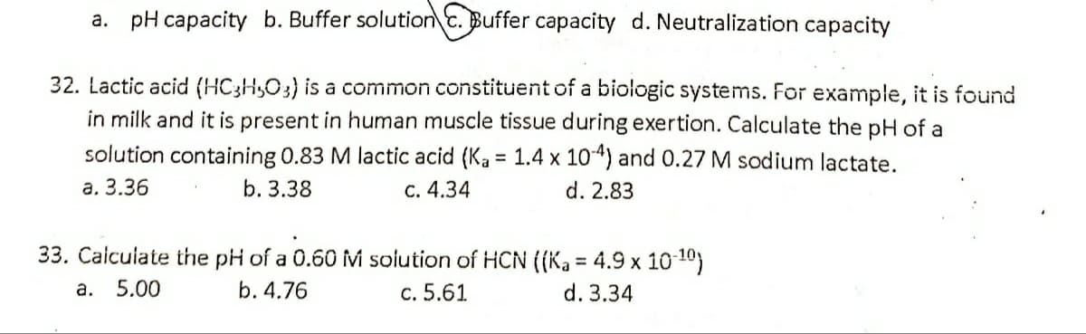 a. pH capacity b. Buffer solution c. Buffer capacity d. Neutralization capacity
32. Lactic acid (HC3H,O3) is a common constituent of a biologic systems. For example, it is found
in milk and it is present in human muscle tissue during exertion. Calculate the pH of a
solution containing 0.83 M lactic acid (Ka = 1.4 x 104) and 0.27 M sodium lactate.
а. 3.36
b. 3.38
C. 4.34
d. 2.83
33. Calculate the pH of a 0.60 M soiution of HCN ((Ka = 4.9 x 10 10)
а. 5.00
b. 4.76
c. 5.61
d. 3.34
