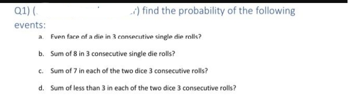 Q1) (.
i) find the probability of the following
events:
a. Even face of a die in 3 consecutive single die rolls?
b. Sum of 8 in 3 consecutive single die rolls?
c. Sum of 7 in each of the two dice 3 consecutive rolls?
d. Sum of less than 3 in each of the two dice 3 consecutive rolls?
