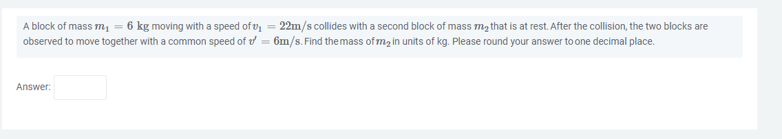A block of mass m₁ = 6 kg moving with a speed of ₁ = 22m/s collides with a second block of mass m₂ that is at rest. After the collision, the two blocks are
observed to move together with a common speed of v' = 6m/s. Find the mass of m₂ in units of kg. Please round your answer to one decimal place.
Answer: