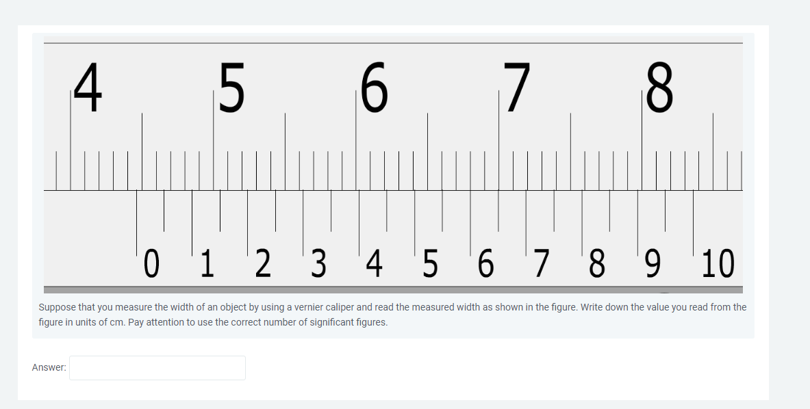 4
Answer:
LO
5
6
7 8
0 1 2 3 4 5 6 7 8 9
10
Suppose that you measure the width of an object by using a vernier caliper and read the measured width as shown in the figure. Write down the value you read from the
figure in units of cm. Pay attention to use the correct number of significant figures.