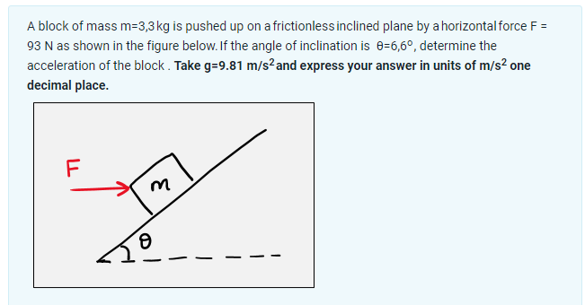 A block of mass m=3,3 kg is pushed up on a frictionless inclined plane by a horizontal force F =
93 N as shown in the figure below. If the angle of inclination is 0-6,6°, determine the
acceleration of the block. Take g=9.81 m/s² and express your answer in units of m/s² one
decimal place.
LL
F
M
y
8
