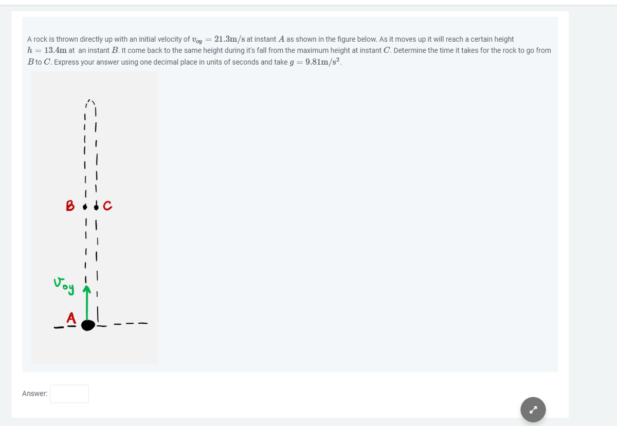 A rock is thrown directly up with an initial velocity of Voy = 21.3m/s at instant A as shown in the figure below. As it moves up it will reach a certain height
h = 13.4m at an instant B. It come back to the same height during it's fall from the maximum height at instant C. Determine the time it takes for the rock to go from
B to C. Express your answer using one decimal place in units of seconds and take g = 9.81m/s².
Answer:
A