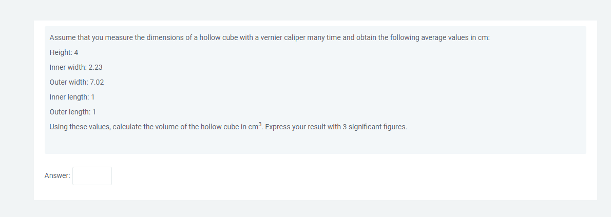 Assume that you measure the dimensions of a hollow cube with vernier caliper many time and obtain the following average values in cm:
Height: 4
Inner width: 2.23
Outer width: 7.02
Inner length: 1
Outer length: 1
Using these values, calculate the volume of the hollow cube in cm³. Express your result with 3 significant figures.
Answer: