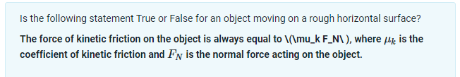 Is the following statement True or False for an object moving on a rough horizontal surface?
The force of kinetic friction on the object is always equal to \(\mu_k F_N\), where µ is the
coefficient of kinetic friction and Fy is the normal force acting on the object.