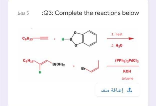 bläi 5
:Q3: Complete the reactions below
1. heat
E+ HB
2. H20
(PPH3)2PDCI2
B(OH)2
Br
кон
toluene
إضافة ملف
