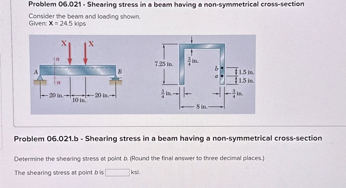 Problem 06.021 - Shearing stress in a beam having a non-symmetrical cross-section
Consider the beam and loading shown.
Given: X=24.5 kips
X
X
n
n
-20 in.
20 in.
10 in.
7.25 in.
B
in.
8 in.
1.5 in.
a
1.5 in.
Problem 06.021.b - Shearing stress in a beam having a non-symmetrical cross-section
Determine the shearing stress at point b. (Round the final answer to three decimal places.)
The shearing stress at point b is
ksi.