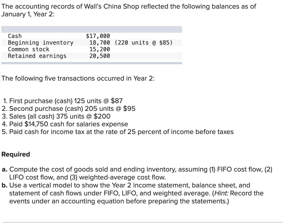 The accounting records of Wall's China Shop reflected the following balances as of
January 1, Year 2:
Cash
$17,000
Beginning inventory
18,700 (220 units @ $85)
Common stock
15,200
Retained earnings
20,500
The following five transactions occurred in Year 2:
1. First purchase (cash) 125 units @ $87
2. Second purchase (cash) 205 units @ $95
3. Sales (all cash) 375 units @ $200
4. Paid $14,750 cash for salaries expense
5. Paid cash for income tax at the rate of 25 percent of income before taxes
Required
a. Compute the cost of goods sold and ending inventory, assuming (1) FIFO cost flow, (2)
LIFO cost flow, and (3) weighted-average cost flow.
b. Use a vertical model to show the Year 2 income statement, balance sheet, and
statement of cash flows under FIFO, LIFO, and weighted average. (Hint: Record the
events under an accounting equation before preparing the statements.)