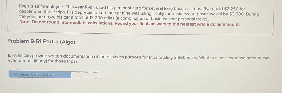 Ryan is self-employed. This year Ryan used his personal auto for several long business trips. Ryan paid $2,250 for
gasoline on these trips. His depreciation on the car if he was using it fully for business purposes would be $3,000. During
the year, he drove his car a total of 13,200 miles (a combination of business and personal travel).
Note: Do not round intermediate calculations. Round your final answers to the nearest whole dollar amount.
Problem 9-51 Part-a (Algo)
a. Ryan can provide written documentation of the business purpose for trips totaling 3,960 miles. What business expense amount can
Ryan deduct (if any) for these trips?
Maximum deductible amount