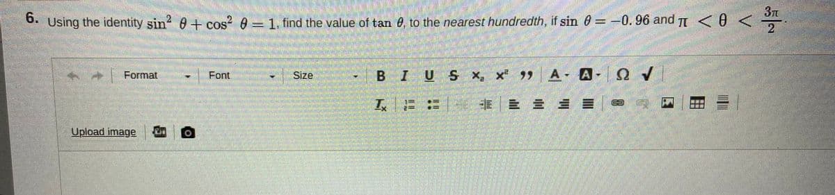 3T
6. Using the identity sin? 0 + cos? 0- 1, find the value of tan e, to the nearest hundredth, if sin 0= -0.96 and <0 <
2.
.21
COS
Format
Font
Size
BIUS x, x A A- O
工E:
|青一即 加 ==|@
Upload image
自一回
