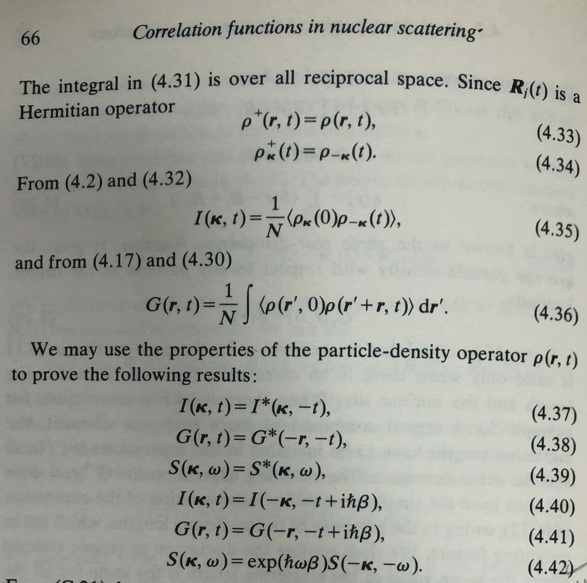 Correlation functions in nuclear scattering-
66
The integral in (4.31) is over all reciprocal space. Since R,(t) is a
Hermitian operator
p+(r,t) = p(r,t),
(4.33)
P(t)=P-(t).
(4.34)
From (4.2) and (4.32)
N
(4.35)
I(k, t)=(Pk(0)p-x(t)),
and from (4.17) and (4.30)
G(r,t) = (p(r', 0)p(r' + r, 1)) dr'.
(4.36)
We may use the properties of the particle-density operator p(r,t)
to prove the following results:
I(k,t) = I*(K, -t),
(4.37)
G(r,t)=G*(-r, -1),
(4.38)
S(K, w)= S*(K, w),
(4.39)
I(K, t)=I(-K, -t+ihẞ),
(4.40)
G(r,t)=G(-r, -t+ihẞ),
(4.41)
S(K, w)= exp(hwẞ)S(-K, -w).
(4.42)