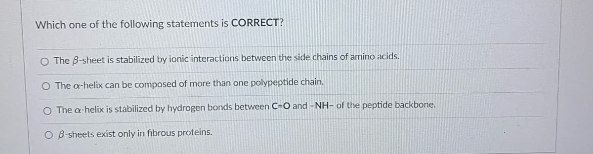 Which one of the following statements is CORRECT?
O The B-sheet is stabilized by ionic interactions between the side chains of amino acids.
O The a-helix can be composed of more than one polypeptide chain.
O The a-helix is stábilized by hydrogen bonds between C=O and -NH- of the peptide backbone.
O B-sheets exist only in fibrous proteins.
