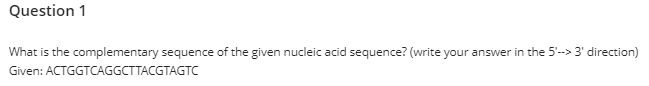 Question 1
What is the complementary sequence of the given nucleic acid sequence? (write your answer in the 5'--> 3' direction)
Given: ACTGGTCAGGCTTACGTAGTC
