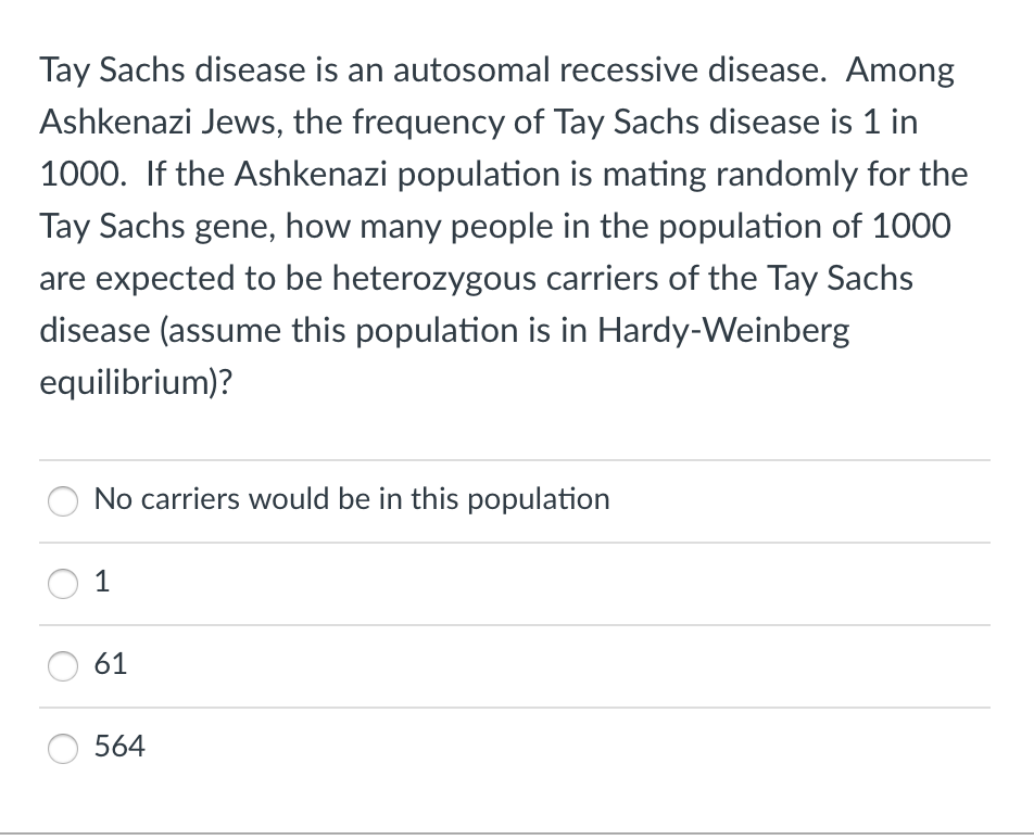 Tay Sachs disease is an autosomal recessive disease. Among
Ashkenazi Jews, the frequency of Tay Sachs disease is 1 in
1000. If the Ashkenazi population is mating randomly for the
Tay Sachs gene, how many people in the population of 1000
are expected to be heterozygous carriers of the Tay Sachs
disease (assume this population is in Hardy-Weinberg
equilibrium)?
No carriers would be in this population
1
61
564