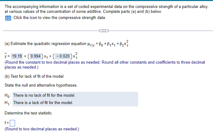 The accompanying information is a set of coded experimental data on the compressive strength of a particular alloy
at various values of the concentration of some additive. Complete parts (a) and (b) below.
Click the icon to view the compressive strength data.
(a) Estimate the quadratic regression equation μyx = Bo+B₁x₁ + B₂x².
ŷ= 19.19 + ( 0.994) ×₁ + ( − 0.020 ) ×³₁
(Round the constant to two decimal places as needed. Round all other constants and coefficients to three decimal
places as needed.)
(b) Test for lack of fit of the model.
State the null and alternative hypotheses.
Ho: There is no lack of fit for the model.
H₁: There is a lack of fit for the model.
Determine the test statistic.
f=
(Round to two decimal places as needed.)