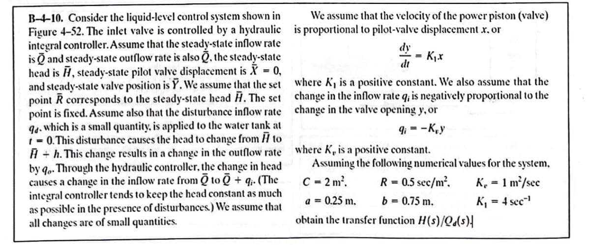 B-4-10. Consider the liquid-level control system shown in
We assume that the velocity of the power piston (valve)
K₁.x
where K₁ is a positive constant. We also assume that the
change in the inflow rate q, is negatively proportional to the
change in the valve opening y, or
Figure 4-52. The inlet valve is controlled by a hydraulic is proportional to pilot-valve displacement .x. or
integral controller. Assume that the steady-state inflow rate
is and steady-state outflow rate is also, the steady-state
head is , steady-state pilot valve displacement is X = 0,
and steady-state valve position is Y. We assume that the set
point R corresponds to the steady-state head H. The set
point is fixed. Assume also that the disturbance inflow rate
94, which is a small quantity, is applied to the water tank at
= 0. This disturbance causes the head to change from to
H+h. This change results in a change in the outflow rate
by qo. Through the hydraulic controller, the change in head
causes a change in the inflow rate from 0 to + q. (The
integral controller tends to keep the head constant as much
as possible in the presence of disturbances.) We assume that
all changes are of small quantities.
9i= -Kry
dy
dt
where K, is a positive constant.
Assuming the following numerical values for the system,
C = 2m², R = 0.5 sec/m². K₁ = 1 m²/sec
b = 0.75 m.
obtain the transfer function H(s)/Qd(s)|
a = 0.25 m.
K₁ = 4 sec¹