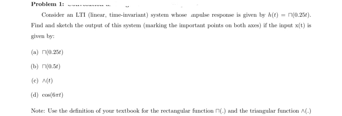 Problem 1:
Consider an LTI (linear, time-invariant) system whose mpulse response is given by h(t) = (0.25t).
Find and sketch the output of this system (marking the important points on both axes) if the input x(t) is
given by:
(a) (0.25t)
(b) (0.5t)
(c) ^(t)
(d) cos(6nt)
Note: Use the definition of your textbook for the rectangular function (.) and the triangular function ^(.)