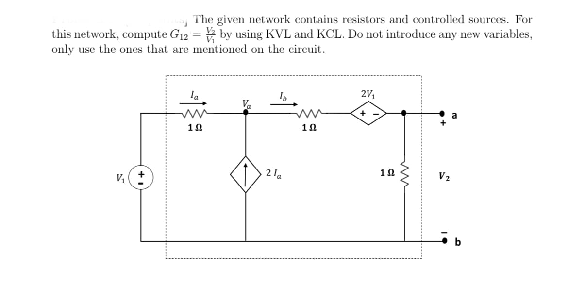 The given network contains resistors and controlled sources. For
this network, compute G12 = 2 by using KVL and KCL. Do not introduce any new variables,
only use the ones that are mentioned on the circuit.
Ia
2V1
Va
+
a
1Ω
1Ω
2 la
1Ω
V2

