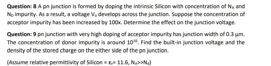Question: 8 A pn junction is formed by doping the intrinsic Silicon with concentration of NA and
No impurity. As a result, a voltage Vo develops across the junction. Suppose the concentration of
acceptor impurity has been increased by 100x. Determine the effect on the junction voltage.
Question: 9 pn junction with very high doping of acceptor impurity has junction width of 0.3 μm.
The concentration of donor impurity is around 10¹6. Find the built-in junction voltage and the
density of the stored charge on the either side of the pn junction.
(Assume relative permittivity of Silicon = = 11.6, NA>>Nd)