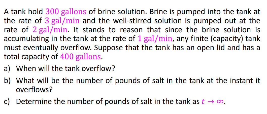 A tank hold 300 gallons of brine solution. Brine is pumped into the tank at
the rate of 3 gal/min and the well-stirred solution is pumped out at the
rate of 2 gal/min. It stands to reason that since the brine solution is
accumulating in the tank at the rate of 1 gal/min, any finite (capacity) tank
must eventually overflow. Suppose that the tank has an open lid and has a
total capacity of 400 gallons.
a) When will the tank overflow?
b) What will be the number of pounds of salt in the tank at the instant it
overflows?
c) Determine the number of pounds of salt in the tank ast → ∞.
