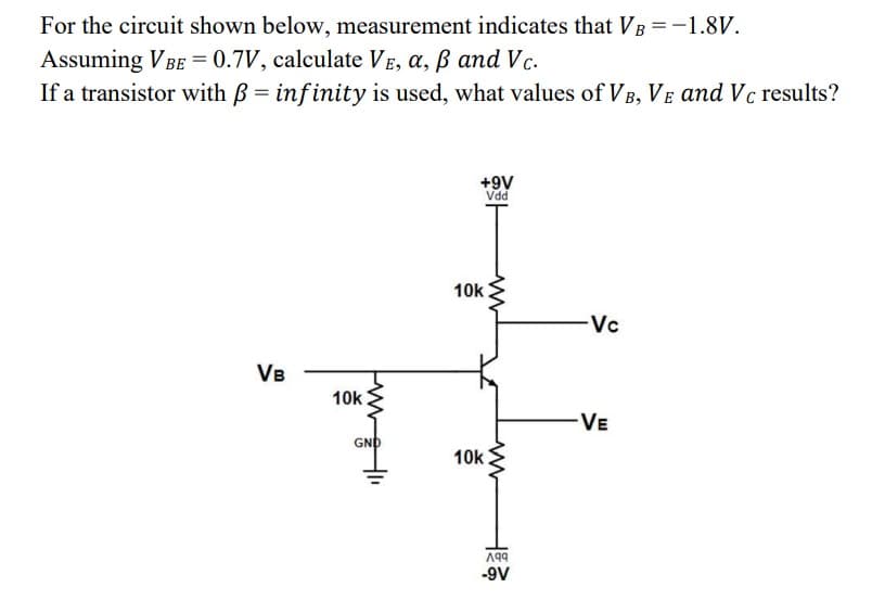 For the circuit shown below, measurement indicates that VB = -1.8V.
Assuming VBE = 0.7V, calculate VE, a, ß and Vc.
If a transistor with ß = infinity is used, what values of VB, VE and Vc results?
VB
10k
GND
+9V
Vdd
10k
10k
ww
ww
199
-9V
Vc
VE