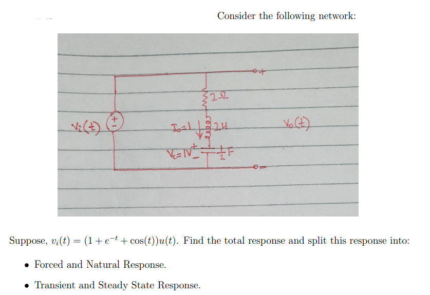 Consider the following network:
Suppose, v;(t) = (1+e¬t + cos(t))u(t). Find the total response and split this response into:
• Forced and Natural Response.
Transient and Steady State Response.
