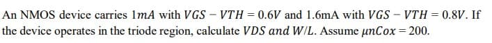 An NMOS device carries 1mA with VGS - VTH = 0.6V and 1.6mA with VGS - VTH = 0.8V. If
the device operates in the triode region, calculate VDS and W/L. Assume unCox = 200.