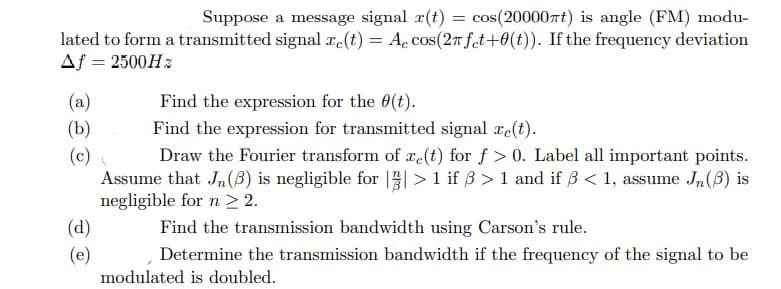 Suppose a message signal r(t) = cos(20000πt) is angle (FM) modu-
lated to form a transmitted signal xe(t) = Accos(2π fet+0(t)). If the frequency deviation
Af = 2500Hz
(a)
(b)
(c)
(d)
(e)
Find the expression for the 0(t).
Find the expression for transmitted signal ze(t).
Draw the Fourier transform of e(t) for f> 0. Label all important points.
Assume that Jn (3) is negligible for || > 1 if ß >1 and if ß < 1, assume Jn (3) is
negligible for n ≥ 2.
Find the transmission bandwidth using Carson's rule.
Determine the transmission bandwidth if the frequency of the signal to be
modulated is doubled.