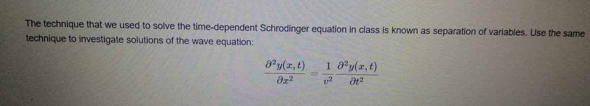The technique that we used to solve the time-dependent Schrodinger equation in class is known as separation of variables. Use the same
technique to investigate solutions of the wave equation:
d°y(x, t)
1 d²y(x,t)
v?
