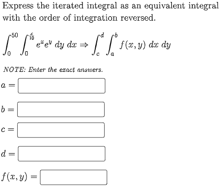 Express the iterated integral as an equivalent integral
with the order of integration reversed.
50
10
e*e" dy dx
f (x, y) dx dy
=
NOTE: Enter the exact answers.
b =
C =
d =
f(x, y) =
