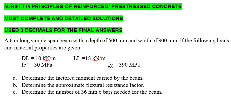 SUBJECT IS PRINCIPLES OF REINFORCED/ PRESTRESSED CONCRETE
MUST COMPLETE AND DETAILED SOLUTIONS
USED 3 DECIMALS FOR THE FINAL ANSWERS
A 6 m long simple span beam with a depth of 500 mm and width of 300 mm. If the following loads
and material properties are given:
LL =18 kN/m
DL = 10 kN/m
fc' = 30 MPa
fy = 390 MPa
a. Determine the factored moment carried by the beam.
b. Determine the approximate flexural resistance factor.
c. Determine the number of 36 mm ø bars needed for the beam.
