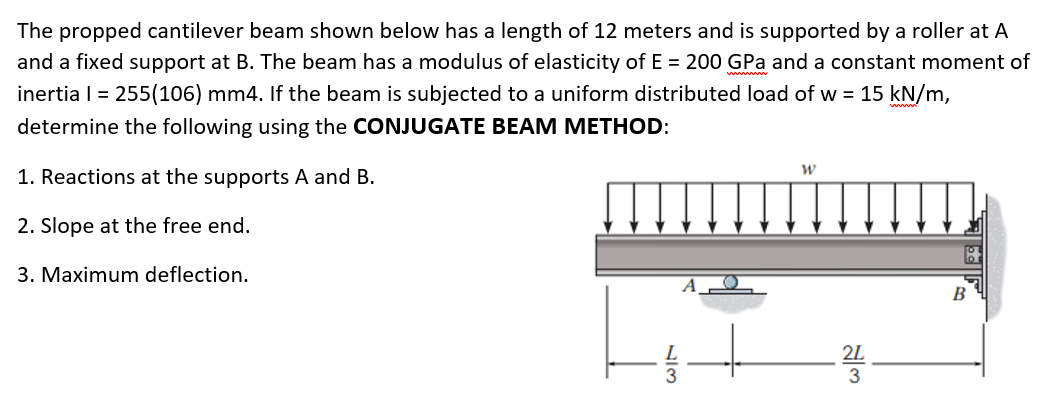 The propped cantilever beam shown below has a length of 12 meters and is supported by a roller at A
and a fixed support at B. The beam has a modulus of elasticity of E = 200 GPa and a constant moment of
inertia I = 255(106) mm4. If the beam is subjected to a uniform distributed load of w = 15 kN/m,
determine the following using the CONJUGATE BEAM METHOD:
1. Reactions at the supports A and B.
2. Slope at the free end.
3. Maximum deflection.
В
2L
3
NIM
