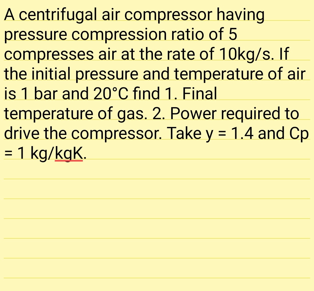 A centrifugal air compressor having
pressure compression ratio of 5
compresses air at the rate of 10kg/s. If
the initial pressure and temperature of air
is 1 bar and 20°C find 1. Final
temperature of gas. 2. Power required to
drive the compressor. Take y = 1.4 and Cp
= 1 kg/kgK.
