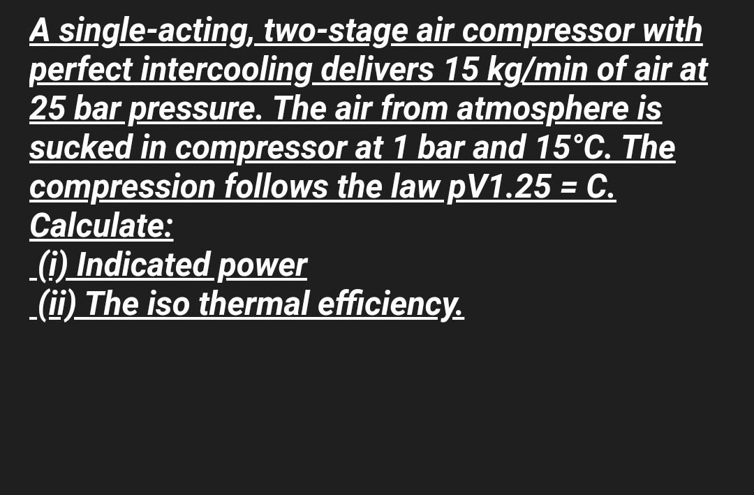 A single-acting, two-stage air compressor with
perfect intercooling delivers 15 kg/min of air at
25 bar pressure. The air from atmosphere is
sucked in compressor at 1 bar and 15°C. The
compression follows the law pV1.25 = C.
Calculate:
(i) Indicated power
(ii) The iso thermal efficiency.
