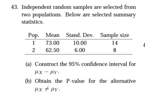 43. Independent random samples are selected from
two populations. Below are selected summary
statistics.
Mean Stand. Dev. Sample size
Рор.
1
73.00
10.00
14
2
62.50
6.00
8
(a) Construct the 95% confidence interval for
Hx - HY.
(b) Obtain the P-value for the alternative
µx + µy.
