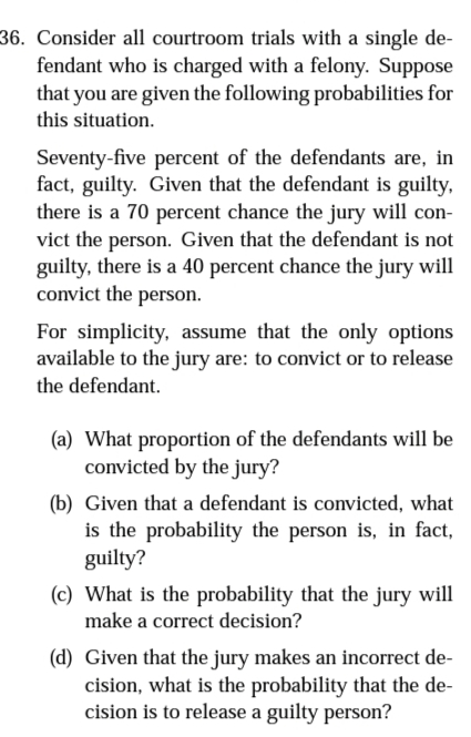 36. Consider all courtroom trials with a single de-
fendant who is charged with a felony. Suppose
that you are given the following probabilities for
this situation.
Seventy-five percent of the defendants are, in
fact, guilty. Given that the defendant is guilty,
there is a 70 percent chance the jury will con-
vict the person. Given that the defendant is not
guilty, there is a 40 percent chance the jury will
convict the person.
For simplicity, assume that the only options
available to the jury are: to convict or to release
the defendant.
(a) What proportion of the defendants will be
convicted by the jury?
(b) Given that a defendant is convicted, what
is the probability the person is, in fact,
guilty?
(c) What is the probability that the jury will
make a correct decision?
(d) Given that the jury makes an incorrect de-
cision, what is the probability that the de-
cision is to release a guilty person?
