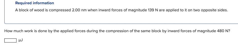 Required information
A block of wood is compressed 2.00 nm when inward forces of magnitude 139 N are applied to it on two opposite sides.
How much work is done by the applied forces during the compression of the same block by inward forces of magnitude 480 N?
