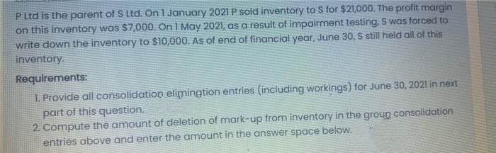 P Ltd is the parent of S Ltd. On 1 January 2021 P sold inventory to S for $21,000. The profit margin
on this inventory was $7,000. On I May 2021, as a result of impairment testing, S was forced to
write down the inventory to $10,000. As of end of financial year, June 30, S still held all of this
inventory.
Requirements:
1. Provide all consolidation elimingtion entries (including workings) for June 30, 2021 in next
part of this question.
2 Compute the amount of deletion of mark-up from inventory in the group consolidation
entries above and enter the amount in the answer space below.
