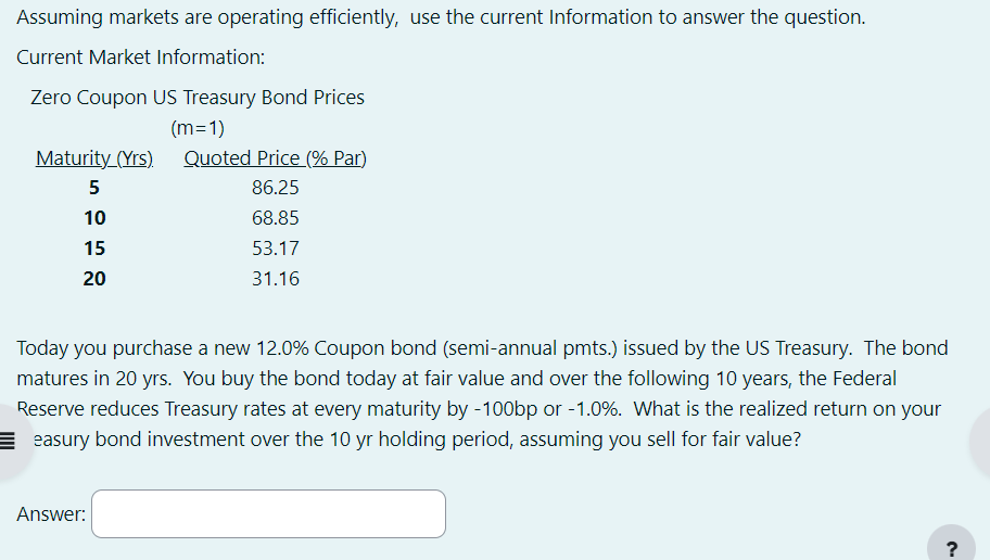 Assuming markets are operating efficiently, use the current Information to answer the question.
Current Market Information:
Zero Coupon US Treasury Bond Prices
(m=1)
Maturity (Yrs).
Quoted Price (% Par)
5
86.25
10
68.85
15
20
53.17
31.16
Today you purchase a new 12.0% Coupon bond (semi-annual pmts.) issued by the US Treasury. The bond
matures in 20 yrs. You buy the bond today at fair value and over the following 10 years, the Federal
Reserve reduces Treasury rates at every maturity by -100bp or -1.0%. What is the realized return on your
Eeasury bond investment over the 10 yr holding period, assuming you sell for fair value?
Answer:
?