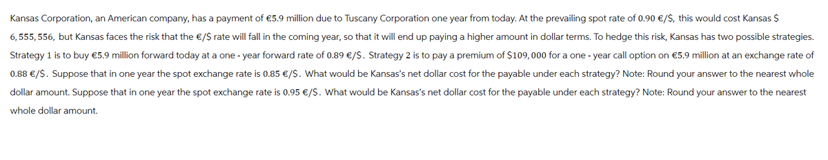 Kansas Corporation, an American company, has a payment of €5.9 million due to Tuscany Corporation one year from today. At the prevailing spot rate of 0.90 €/$, this would cost Kansas $
6,555,556, but Kansas faces the risk that the €/S rate will fall in the coming year, so that it will end up paying a higher amount in dollar terms. To hedge this risk, Kansas has two possible strategies.
Strategy 1 is to buy €5.9 million forward today at a one-year forward rate of 0.89 €/$. Strategy 2 is to pay a premium of $109,000 for a one-year call option on €5.9 million at an exchange rate of
0.88 €/$. Suppose that in one year the spot exchange rate is 0.85 €/$. What would be Kansas's net dollar cost for the payable under each strategy? Note: Round your answer to the nearest whole
dollar amount. Suppose that in one year the spot exchange rate is 0.95 €/$. What would be Kansas's net dollar cost for the payable under each strategy? Note: Round your answer to the nearest
whole dollar amount.