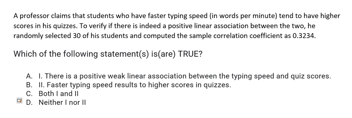 A professor claims that students who have faster typing speed (in words per minute) tend to have higher
scores in his quizzes. To verify if there is indeed a positive linear association between the two, he
randomly selected 30 of his students and computed the sample correlation coefficient as 0.3234.
Which of the following statement(s) is(are) TRUE?
A. I. There is a positive weak linear association between the typing speed and quiz scores.
B. II. Faster typing speed results to higher scores in quizzes.
C. Both I and II
D. Neither I nor II
