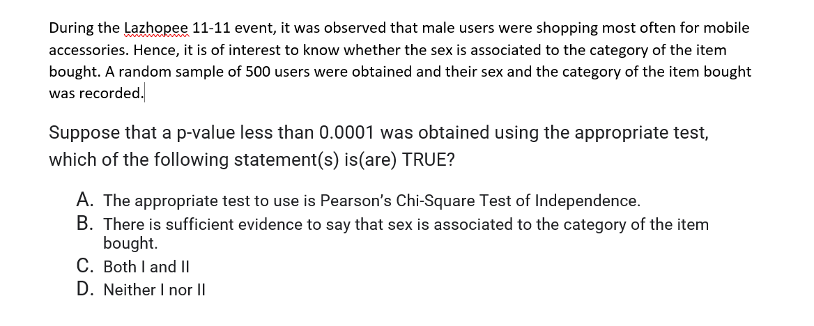 During the Lazhopee 11-11 event, it was observed that male users were shopping most often for mobile
accessories. Hence, it is of interest to know whether the sex is associated to the category of the item
bought. A random sample of 500 users were obtained and their sex and the category of the item bought
was recorded.
Suppose that a p-value less than 0.0001 was obtained using the appropriate test,
which of the following statement(s) is(are) TRUE?
A. The appropriate test to use is Pearson's Chi-Square Test of Independence.
B. There is sufficient evidence to say that sex is associated to the category of the item
bought.
C. Both I and II
D. Neither I nor II
