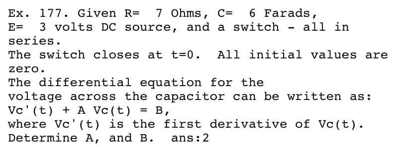 Ex. 177. Given R= 7 Ohms, C= 6 Farads,
E= 3 volts DC source, and a switch - all in
series.
The switch closes at t=0. All initial values are
zero.
The differential equation for the
voltage across the capacitor can be written as:
Vc' (t) + A Vc(t) = B,
where Vc'(t) is the first derivative of Vc(t).
Determine A, and B.
ans:2

