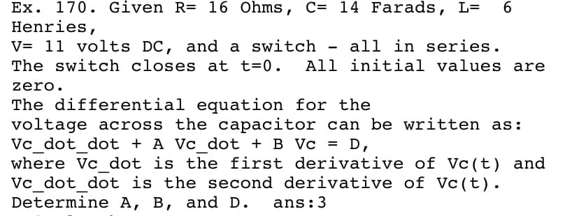 Ex. 170. Given R= 16 Ohms, C= 14 Farads, L=
Henries,
V= 11 volts DC, and a switch - all in series.
The switch closes at t=0. All initial values are
6.
zero.
The differential equation for the
voltage across the capacitor can be written as:
Vc dot dot + A Vc dot + B Vc = D,
where Vc dot is the first derivative of Vc (t) and
Vc dot dot is the second derivative of Vc(t).
Determine A, B, and D.
ans:3
