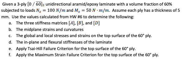 Given a 3-ply [0/60]s unidirectional aramid/epoxy laminate with a volume fraction of 60%
subjected to loads Nx = 100 N/m and Mx = 50 N m/m. Assume each ply has a thickness of 5
mm. Use the values calculated from HW #6 to determine the following:
a. The three stiffness matrices [A], [B], and [D]
b. The midplane strains and curvatures
c. The global and local stresses and strains on the top surface of the 60° ply.
d. The in-plane and flexural stiffnesses of the laminate
e. Apply Tsai-Hill Failure Criterion for the top surface of the 60° ply.
f. Apply the Maximum Strain Failure Criterion for the top surface of the 60° ply.
