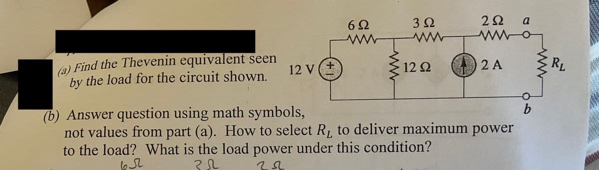 (a) Find the Thevenin equivalent seen
by the load for the circuit shown.
12 V
+1
6Q
3Ω
www
12 Q2
22 a
www.c
2 A
(b) Answer question using math symbols,
not values from part (a). How to select R₁ to deliver maximum power
to the load? What is the load power under this condition?
65
32
b
RL
